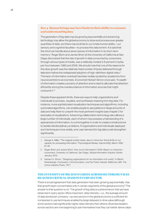 18
Box 4. Human beings may have limits in their ability to consume
and understand big data
The generation of big data may be growing exponentially and advancing
technology may allow the global economy to store and process ever greater
quantities of data, but there may be limits to our innate human ability—our
sensory and cognitive faculties—to process this data torrent. It is said that
the mind can handle about seven pieces of information in its short-term
memory.1
Roger Bohn and James Short at the University of California at San
Diego discovered that the rate of growth in data consumed by consumers,
through various types of media, was a relatively modest 2.8 percent in bytes
per hour between 1980 and 2008. We should note that one of the reasons for
this slow growth was the relatively fixed number of bytes delivered through
television before the widespread adoption of high-definition digital video.2
The topic of information overload has been widely studied by academics from
neuroscientists to economists. Economist Herbert Simon once said, “A wealth
of information creates a poverty of attention and a need to allocate that attention
efficiently among the overabundance of information sources that might
consume it.”3
Despite these apparent limits, there are ways to help organizations and
individuals to process, visualize, and synthesize meaning from big data. For
instance, more sophisticated visualization techniques and algorithms, including
automated algorithms, can enable people to see patterns in large amounts of
data and help them to unearth the most pertinent insights (see chapter 2 for
examples of visualization). Advancing collaboration technology also allows a
large number of individuals, each of whom may possess understanding of a
special area of information, to come together in order to create a whole picture
to tackle interdisciplinary problems. If organizations and individuals deployed
such techniques more widely, end-user demand for big data could strengthen
significantly.
1	 George A. Miller, “The magical number seven, plus or minus two: Some limits on our
capacity for processing information,” Psychological Review, Volume 63(2), March 1956:
81–97.
2	 Roger Bohn and James Short, How much information? 2009: Report on American
consumers, University of California, San Diego, Global Information Industry Center,
January 2010.
3	 Herbert A. Simon, “Designing organizations for an information-rich world,” in Martin
Greenberger, Computers, Communication, and the Public Interest, Baltimore, MD: The
Johns Hopkins Press, 1971.
THE INTENSITY OF BIG DATA VARIES ACROSS SECTORS BUT HAS
REACHED CRITICAL MASS IN EVERY SECTOR
There is broad agreement that data generation has been growing exponentially. Has
that growth been concentrated only in certain segments of the global economy? The
answer to that question is no. The growth of big data is a phenomenon that we have
observed in every sector. More important, data intensity—i.e., the average amount
of data stored per company—across sectors in the global economy is sufficient for
companies to use techniques enabled by large datasets to drive value (although
some sectors had significantly higher data intensity than others). Business leaders
across sectors are now beginning to ask themselves how they can better derive value
 