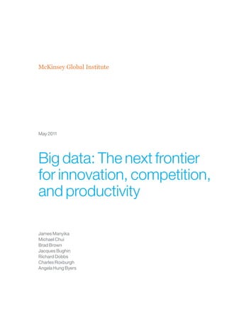James Manyika
Michael Chui
Brad Brown
Jacques Bughin
Richard Dobbs
Charles Roxburgh
Angela Hung Byers
McKinsey Global Institute
May 2011
Big data: The next frontier
for innovation, competition,
and productivity
 