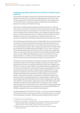 21Big data: The next frontier for innovation, competition, and productivity
McKinsey Global Institute
MAJOR ESTABLISHED TRENDS WILL CONTINUE TO DRIVE DATA
GROWTH
Across sectors and regions, several cross-cutting trends have fueled growth in data
generation and will continue to propel the rapidly expanding pools of data. These
trends include growth in traditional transactional databases, continued expansion
of multimedia content, increasing popularity of social media, and proliferation of
applications of sensors in the Internet of Things.
Enterprises are collecting data with greater granularity and frequency, capturing
every customer transaction, attaching more personal information, and also collecting
more information about consumer behavior in many different environments. This
activity simultaneously increases the need for more storage and analytical capacity.
Tesco, for instance, generates more than 1.5 billion new items of data every month.
Wal-Mart’s warehouse now includes some 2.5 petabytes of information, the
equivalent of roughly half of all the letters delivered by the US Postal Service in 2010.
The increasing use of multimedia in sectors including health care and consumer-facing
industries has contributed significantly to the growth of big data and will continue to
do so. Videos generate a tremendous amount of data. Every minute of the now most
commonly used high-resolution video in surgeries generates 25 times the data volume
(per minute) of even the highest resolution still images such as CT scans, and each of
those still images already requires thousands of times more bytes than a single page
of text or numerical data. More than 95 percent of the clinical data generated in health
care is now video. Multimedia data already accounts for more than half of Internet
backbone traffic (i.e., the traffic carried on the largest connections between major
Internet networks), and this share is expected to grow to 70 percent by 2013.21
The surge in the use of social media is producing its own stream of new data. While social
networks dominate the communications portfolios of younger users, older users are
adopting them at an even more rapid pace. McKinsey surveyed users of digital services
and found a 7 percent increase in 2009 in use of social networks by people aged 25 to
34, an even more impressive 21 to 22 percent increase among those aged 35 to 54, and
an eye-opening 52 percent increase in usage among those aged 55 to 64. The rapid
adoption of smartphones is also driving up the usage of social networking (Exhibit 9).
Facebook’s 600 million active users spend more than 9.3 billion hours a month on
the site—if Facebook were a country, it would have the third-largest population in the
world. Every month, the average Facebook user creates 90 pieces of content and the
network itself shares more than 30 billion items of content including photos, notes, blog
posts, Web links, and news stories. YouTube says it has some 490 million unique visitors
worldwide who spend more than 2.9 billion hours on the site each month. YouTube
claims to upload 24 hours of video every minute, making the site a hugely significant data
aggregator. McKinsey has also documented how the use of social media and Web 2.0
has been migrating from the consumer realm into the enterprise.22
Increasing applications of the Internet of Things, i.e., sensors and devices embedded
in the physical world and connected by networks to computing resources, is another
trend driving growth in big data.23
McKinsey research projects that the number of
21	 IDC Internet consumer traffic analysis, 2010.
22	 Michael Chui, Andy Miller, and Roger Roberts. Six ways to make Web 2.0 work,” McKinsey
Quarterly, February 2009; Jaques Bughin and Michael Chui, “The rise of the networked
enterprise: Web 2.0 finds its payday,” McKinsey Quarterly. December 2010.
23	 Michael Chui, Markus Löffler, and Roger Roberts, “The Internet of Things,” McKinsey
Quarterly, March 2010.
 