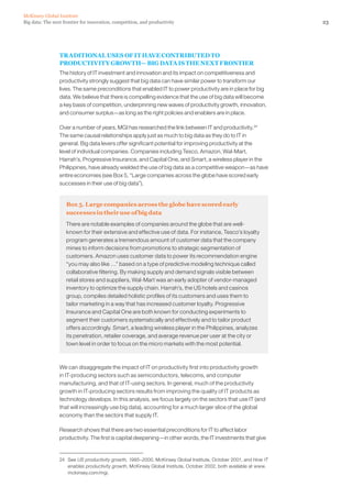 23Big data: The next frontier for innovation, competition, and productivity
McKinsey Global Institute
TRADITIONAL USES OF IT HAVE CONTRIBUTED TO
PRODUCTIVITY GROWTH— BIG DATA IS THE NEXT FRONTIER
The history of IT investment and innovation and its impact on competitiveness and
productivity strongly suggest that big data can have similar power to transform our
lives. The same preconditions that enabled IT to power productivity are in place for big
data. We believe that there is compelling evidence that the use of big data will become
a key basis of competition, underpinning new waves of productivity growth, innovation,
and consumer surplus—as long as the right policies and enablers are in place.
Over a number of years, MGI has researched the link between IT and productivity.24
The same causal relationships apply just as much to big data as they do to IT in
general. Big data levers offer significant potential for improving productivity at the
level of individual companies. Companies including Tesco, Amazon, Wal-Mart,
Harrah’s, Progressive Insurance, and Capital One, and Smart, a wireless player in the
Philippines, have already wielded the use of big data as a competitive weapon—as have
entire economies (see Box 5, “Large companies across the globe have scored early
successes in their use of big data”).
Box 5. Large companies across the globe have scored early
successes in their use of big data
There are notable examples of companies around the globe that are well-
known for their extensive and effective use of data. For instance, Tesco’s loyalty
program generates a tremendous amount of customer data that the company
mines to inform decisions from promotions to strategic segmentation of
customers. Amazon uses customer data to power its recommendation engine
“you may also like …” based on a type of predictive modeling technique called
collaborative filtering. By making supply and demand signals visible between
retail stores and suppliers, Wal-Mart was an early adopter of vendor-managed
inventory to optimize the supply chain. Harrah’s, the US hotels and casinos
group, compiles detailed holistic profiles of its customers and uses them to
tailor marketing in a way that has increased customer loyalty. Progressive
Insurance and Capital One are both known for conducting experiments to
segment their customers systematically and effectively and to tailor product
offers accordingly. Smart, a leading wireless player in the Philippines, analyzes
its penetration, retailer coverage, and average revenue per user at the city or
town level in order to focus on the micro markets with the most potential.
We can disaggregate the impact of IT on productivity first into productivity growth
in IT-producing sectors such as semiconductors, telecoms, and computer
manufacturing, and that of IT-using sectors. In general, much of the productivity
growth in IT-producing sectors results from improving the quality of IT products as
technology develops. In this analysis, we focus largely on the sectors that use IT (and
that will increasingly use big data), accounting for a much larger slice of the global
economy than the sectors that supply IT.
Research shows that there are two essential preconditions for IT to affect labor
productivity. The first is capital deepening—in other words, the IT investments that give
24	See US productivity growth, 1995–2000, McKinsey Global Institute, October 2001, and How IT
enables productivity growth, McKinsey Global Institute, October 2002, both available at www.
mckinsey.com/mgi.
 