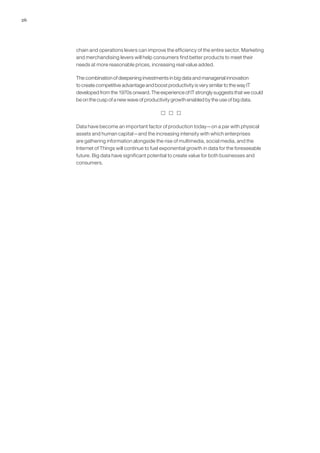 26
chain and operations levers can improve the efficiency of the entire sector. Marketing
and merchandising levers will help consumers find better products to meet their
needs at more reasonable prices, increasing real value added.
The combination of deepening investments in big data and managerial innovation
to create competitive advantage and boost productivity is very similar to the way IT
developed from the 1970s onward. The experience of IT strongly suggests that we could
be on the cusp of a new wave of productivity growth enabled by the use of big data.
  
Data have become an important factor of production today—on a par with physical
assets and human capital—and the increasing intensity with which enterprises
are gathering information alongside the rise of multimedia, social media, and the
Internet of Things will continue to fuel exponential growth in data for the foreseeable
future. Big data have significant potential to create value for both businesses and
consumers.
 