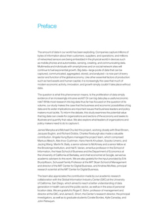 Preface
The amount of data in our world has been exploding. Companies capture trillions of
bytes of information about their customers, suppliers, and operations, and millions
of networked sensors are being embedded in the physical world in devices such
as mobile phones and automobiles, sensing, creating, and communicating data.
Multimedia and individuals with smartphones and on social network sites will
continue to fuel exponential growth. Big data—large pools of data that can be
captured, communicated, aggregated, stored, and analyzed—is now part of every
sector and function of the global economy. Like other essential factors of production
such as hard assets and human capital, it is increasingly the case that much of
modern economic activity, innovation, and growth simply couldn’t take place without
data.
The question is what this phenomenon means. Is the proliferation of data simply
evidence of an increasingly intrusive world? Or can big data play a useful economic
role? While most research into big data thus far has focused on the question of its
volume, our study makes the case that the business and economic possibilities of big
data and its wider implications are important issues that business leaders and policy
makers must tackle. To inform the debate, this study examines the potential value
that big data can create for organizations and sectors of the economy and seeks to
illustrate and quantify that value. We also explore what leaders of organizations and
policy makers need to do to capture it.
James Manyika and Michael Chui led this project, working closely with Brad Brown,
Jacques Bughin, and Richard Dobbs. Charles Roxburgh also made a valuable
contribution. Angela Hung Byers managed the project team, which comprised
Markus Allesch, Alex Ince-Cushman, Hans Henrik Knudsen, Soyoko Umeno, and
JiaJing Wang. Martin N. Baily, a senior adviser to McKinsey and a senior fellow at
the Brookings Institution, and Hal R. Varian, emeritus professor in the School of
Information, the Haas School of Business and the Department of Economics at
the University of California at Berkeley, and chief economist at Google, served as
academic advisers to this work. We are also grateful for the input provided by Erik
Brynjolfsson, Schussel Family Professor at the MIT Sloan School of Management
and director of the MIT Center for Digital Business, and Andrew McAfee, principal
research scientist at the MIT Center for Digital Business.
The team also appreciates the contribution made by our academic research
collaboration with the Global Information Industry Center (GIIC) at the University
of California, San Diego, which aimed to reach a better understanding of data
generation in health care and the public sector, as well as in the area of personal
location data. We are grateful to Roger E. Bohn, professor of management and
director at the GIIC, and James E. Short, the Center’s research director, the principal
investigators, as well as to graduate students Coralie Bordes, Kylie Canaday, and
John Petrequin.
 