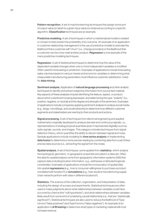 30
Pattern recognition. A set of machine learning techniques that assign some sort
of output value (or label) to a given input value (or instance) according to a specific
algorithm. Classification techniques are an example.
Predictive modeling. A set of techniques in which a mathematical model is created
or chosen to best predict the probability of an outcome. An example of an application
in customer relationship management is the use of predictive models to estimate the
likelihood that a customer will “churn” (i.e., change providers) or the likelihood that
a customer can be cross-sold another product. Regression is one example of the
many predictive modeling techniques.
Regression. A set of statistical techniques to determine how the value of the
dependent variable changes when one or more independent variables is modified.
Often used for forecasting or prediction. Examples of applications include forecasting
sales volumes based on various market and economic variables or determining what
measurable manufacturing parameters most influence customer satisfaction. Used
for data mining.
Sentiment analysis. Application of natural language processing and other analytic
techniques to identify and extract subjective information from source text material.
Key aspects of these analyses include identifying the feature, aspect, or product
about which a sentiment is being expressed, and determining the type, “polarity” (i.e.,
positive, negative, or neutral) and the degree and strength of the sentiment. Examples
of applications include companies applying sentiment analysis to analyze social media
(e.g., blogs, microblogs, and social networks) to determine how different customer
segments and stakeholders are reacting to their products and actions.
Signal processing. A set of techniques from electrical engineering and applied
mathematics originally developed to analyze discrete and continuous signals, i.e.,
representations of analog physical quantities (even if represented digitally) such as
radio signals, sounds, and images. This category includes techniques from signal
detection theory, which quantifies the ability to discern between signal and noise.
Sample applications include modeling for time series analysis or implementing
data fusion to determine a more precise reading by combining data from a set of less
precise data sources (i.e., extracting the signal from the noise).
Spatial analysis. A set of techniques, some applied from statistics, which analyze
the topological, geometric, or geographic properties encoded in a data set. Often
the data for spatial analysis come from geographic information systems (GIS) that
capture data including location information, e.g., addresses or latitude/longitude
coordinates. Examples of applications include the incorporation of spatial data
into spatial regressions (e.g., how is consumer willingness to purchase a product
correlated with location?) or simulations (e.g., how would a manufacturing supply
chain network perform with sites in different locations?).
Statistics. The science of the collection, organization, and interpretation of data,
including the design of surveys and experiments. Statistical techniques are often
used to make judgments about what relationships between variables could have
occurred by chance (the “null hypothesis”), and what relationships between variables
likely result from some kind of underlying causal relationship (i.e., that are “statistically
significant”). Statistical techniques are also used to reduce the likelihood of Type
I errors (“false positives”) and Type II errors (“false negatives”). An example of an
application is A/B testing to determine what types of marketing material will most
increase revenue.
 