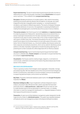 31Big data: The next frontier for innovation, competition, and productivity
McKinsey Global Institute
Supervised learning. The set of machine learning techniques that infer a function or
relationship from a set of training data. Examples include classification and support
vector machines.30
This is different from unsupervised learning.
Simulation. Modeling the behavior of complex systems, often used for forecasting,
predicting and scenario planning. Monte Carlo simulations, for example, are a class
of algorithms that rely on repeated random sampling, i.e., running thousands of
simulations, each based on different assumptions. The result is a histogram that gives
a probability distribution of outcomes. One application is assessing the likelihood of
meeting financial targets given uncertainties about the success of various initiatives.
Time series analysis. Set of techniques from both statistics and signal processing
for analyzing sequences of data points, representing values at successive times, to
extract meaningful characteristics from the data. Examples of time series analysis
include the hourly value of a stock market index or the number of patients diagnosed
with a given condition every day. Time series forecasting is the use of a model to
predict future values of a time series based on known past values of the same or other
series. Some of these techniques, e.g., structural modeling, decompose a series into
trend, seasonal, and residual components, which can be useful for identifying cyclical
patterns in the data. Examples of applications include forecasting sales figures, or
predicting the number of people who will be diagnosed with an infectious disease.
Unsupervised learning. A set of machine learning techniques that finds hidden
structure in unlabeled data. Cluster analysis is an example of unsupervised learning
(in contrast to supervised learning).
Visualization. Techniques used for creating images, diagrams, or animations to
communicate, understand, and improve the results of big data analyses (see the last
section of this chapter).
BIG DATA TECHNOLOGIES
There is a growing number of technologies used to aggregate, manipulate, manage,
and analyze big data. We have detailed some of the more prominent technologies but
this list is not exhaustive, especially as more technologies continue to be developed
to support big data techniques, some of which we have listed.
Big Table. Proprietary distributed database system built on the Google File System.
Inspiration for HBase.
Business intelligence (BI). A type of application software designed to report,
analyze, and present data. BI tools are often used to read data that have been
previously stored in a data warehouse or data mart. BI tools can also be used
to create standard reports that are generated on a periodic basis, or to display
information on real-time management dashboards, i.e., integrated displays of metrics
that measure the performance of a system.
Cassandra. An open source (free) database management system designed to handle
huge amounts of data on a distributed system. This system was originally developed
at Facebook and is now managed as a project of the Apache Software foundation.
30	 Corinna Cortes and Vladimir Vapnik, “Support-vector networks,” Machine Learning 20(3),
September 1995 (www.springerlink.com/content/k238jx04hm87j80g/).
 