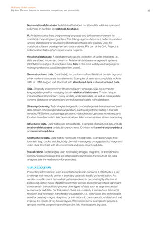 33Big data: The next frontier for innovation, competition, and productivity
McKinsey Global Institute
Non-relational database. A database that does not store data in tables (rows and
columns). (In contrast to relational database).
R. An open source (free) programming language and software environment for
statistical computing and graphics. The R language has become a de facto standard
among statisticians for developing statistical software and is widely used for
statistical software development and data analysis. R is part of the GNU Project, a
collaboration that supports open source projects.
Relational database. A database made up of a collection of tables (relations), i.e.,
data are stored in rows and columns. Relational database management systems
(RDBMS) store a type of structured data. SQL is the most widely used language for
managing relational databases (see item below).
Semi-structured data. Data that do not conform to fixed fields but contain tags and
other markers to separate data elements. Examples of semi-structured data include
XML or HTML-tagged text. Contrast with structured data and unstructured data.
SQL. Originally an acronym for structured query language, SQL is a computer
language designed for managing data in relational databases. This technique
includes the ability to insert, query, update, and delete data, as well as manage data
schema (database structures) and control access to data in the database.
Stream processing. Technologies designed to process large real-time streams of event
data. Stream processing enables applications such as algorithmic trading in financial
services, RFID event processing applications, fraud detection, process monitoring, and
location-based services in telecommunications. Also known as event stream processing.
Structured data. Data that reside in fixed fields. Examples of structured data include
relational databases or data in spreadsheets. Contrast with semi-structured data
and unstructured data.
Unstructured data. Data that do not reside in fixed fields. Examples include free-
form text (e.g., books, articles, body of e-mail messages), untagged audio, image and
video data. Contrast with structured data and semi-structured data.
Visualization. Technologies used for creating images, diagrams, or animations to
communicate a message that are often used to synthesize the results of big data
analyses (see the next section for examples).
VISUALIZATION
Presenting information in such a way that people can consume it effectively is a key
challenge that needs to be met if analyzing data is to lead to concrete action. As
we discussed in box 4, human beings have evolved to become highly effective at
perceiving certain types of patterns with their senses but continue to face significant
constraints in their ability to process other types of data such as large amounts of
numerical or text data. For this reason, there is a currently a tremendous amount of
research and innovation in the field of visualization, i.e., techniques and technologies
used for creating images, diagrams, or animations to communicate, understand, and
improve the results of big data analyses. We present some examples to provide a
glimpse into this burgeoning and important field that supports big data.
 