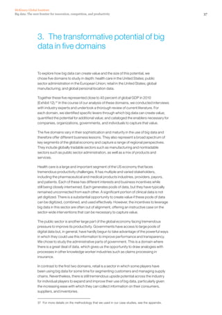 Big data: The next frontier for innovation, competition, and productivity
McKinsey Global Institute
37
3.  The transformative potential of big
data in five domains
To explore how big data can create value and the size of this potential, we
chose five domains to study in depth: health care in the United States; public
sector administration in the European Union; retail in the United States; global
manufacturing; and global personal location data.
Together these five represented close to 40 percent of global GDP in 2010
(Exhibit 12).37
In the course of our analysis of these domains, we conducted interviews
with industry experts and undertook a thorough review of current literature. For
each domain, we identified specific levers through which big data can create value;
quantified the potential for additional value; and cataloged the enablers necessary for
companies, organizations, governments, and individuals to capture that value.
The five domains vary in their sophistication and maturity in the use of big data and
therefore offer different business lessons. They also represent a broad spectrum of
key segments of the global economy and capture a range of regional perspectives.
They include globally tradable sectors such as manufacturing and nontradable
sectors such as public sector administration, as well as a mix of products and
services.
Health care is a large and important segment of the US economy that faces
tremendous productivity challenges. It has multiple and varied stakeholders,
including the pharmaceutical and medical products industries, providers, payors,
and patients. Each of these has different interests and business incentives while
still being closely intertwined. Each generates pools of data, but they have typically
remained unconnected from each other. A significant portion of clinical data is not
yet digitized. There is a substantial opportunity to create value if these pools of data
can be digitized, combined, and used effectively. However, the incentives to leverage
big data in this sector are often out of alignment, offering an instructive case on the
sector-wide interventions that can be necessary to capture value.
The public sector is another large part of the global economy facing tremendous
pressure to improve its productivity. Governments have access to large pools of
digital data but, in general, have hardly begun to take advantage of the powerful ways
in which they could use this information to improve performance and transparency.
We chose to study the administrative parts of government. This is a domain where
there is a great deal of data, which gives us the opportunity to draw analogies with
processes in other knowledge worker industries such as claims processing in
insurance.
In contrast to the first two domains, retail is a sector in which some players have
been using big data for some time for segmenting customers and managing supply
chains. Nevertheless, there is still tremendous upside potential across the industry
for individual players to expand and improve their use of big data, particularly given
the increasing ease with which they can collect information on their consumers,
suppliers, and inventories.
37	 For more details on the methodology that we used in our case studies, see the appendix.
 