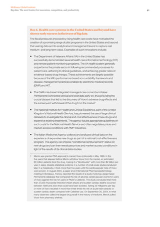 41Big data: The next frontier for innovation, competition, and productivity
McKinsey Global Institute
Box 6. Health care systems in the United States and beyond have
shown early success in their use of big data
The fiscal pressures imposed by rising health care costs have motivated the
creation of a promising range of pilot programs in the United States and beyond
that use big data and its analytical and management levers to capture real
medium- and long-term value. Examples of such innovations include:
ƒƒ The Department of Veterans Affairs (VA) in the United States has
successfully demonstrated several health care information technology (HIT)
and remote patient monitoring programs. The VA health system generally
outperforms the private sector in following recommended processes for
patient care, adhering to clinical guidelines, and achieving greater rates of
evidence-based drug therapy. These achievements are largely possible
because of the VA’s performance-based accountability framework and
disease-management practices enabled by electronic medical records
(EMR) and HIT.
ƒƒ The California-based integrated managed-care consortium Kaiser
Permanente connected clinical and cost data early on, thus providing the
crucial dataset that led to the discovery of Vioxx’s adverse drug effects and
the subsequent withdrawal of the drug from the market.1
ƒƒ The National Institute for Health and Clinical Excellence, part of the United
Kingdom’s National Health Service, has pioneered the use of large clinical
datasets to investigate the clinical and cost effectiveness of new drugs and
expensive existing treatments. The agency issues appropriate guidelines on
such costs for the National Health Service and often negotiates prices and
market-access conditions with PMP industries.
ƒƒ The Italian Medicines Agency collects and analyzes clinical data on the
experience of expensive new drugs as part of a national cost-effectiveness
program. The agency can impose “conditional reimbursement” status on
new drugs and can then reevaluate prices and market-access conditions in
light of the results of its clinical data studies.
1	 Merck was granted FDA approval to market Vioxx (rofecoxib) in May 1999. In the
five years that elapsed before Merck withdrew Vioxx from the market, an estimated
80 million patients took the drug, making it a “blockbuster” with more than $2 billion per
year in sales. Despite statistical evidence in a number of small-scale studies (analyzed
later in a metastudy), it took more than five years until the cardiovascular risks of Vioxx
were proven. In August 2004, a paper at an International Pharmacoepidemiology
meeting in Bordeaux, France, reported the results of a study involving a large Kaiser
Permanente database that compared the risk of adverse cardiovascular events for users
of Vioxx against the risk for users of Pfizer’s Celebrex. The study concluded that more
than 27,000 myocardial infarction (heart attack) and sudden cardiac deaths occurred
between 1999 and 2003 that could have been avoided. Taking 25 milligrams per day
or more of Vioxx resulted in more than three times the risk of acute heart attacks or
sudden cardiac death compared with Celebrex use. On September 30, 2004, in what
many observers called the largest drug recall in the history of medicine, Merck pulled
Vioxx from pharmacy shelves.
 