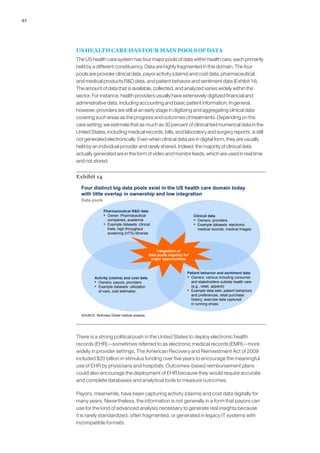 42
US HEALTH CARE HAS FOUR MAIN POOLS OF DATA
The US health care system has four major pools of data within health care, each primarily
held by a different constituency. Data are highly fragmented in this domain. The four
pools are provider clinical data, payor activity (claims) and cost data, pharmaceutical
and medical products RD data, and patient behavior and sentiment data (Exhibit 14).
The amount of data that is available, collected, and analyzed varies widely within the
sector. For instance, health providers usually have extensively digitized financial and
administrative data, including accounting and basic patient information. In general,
however, providers are still at an early stage in digitizing and aggregating clinical data
covering such areas as the progress and outcomes of treatments. Depending on the
care setting, we estimate that as much as 30 percent of clinical text/numerical data in the
United States, including medical records, bills, and laboratory and surgery reports, is still
not generated electronically. Even when clinical data are in digital form, they are usually
held by an individual provider and rarely shared. Indeed, the majority of clinical data
actually generated are in the form of video and monitor feeds, which are used in real time
and not stored.
Exhibit 14
Data pools
Four distinct big data pools exist in the US health care domain today
with little overlap in ownership and low integration
Integration of
data pools required for
major opportunities
SOURCE: McKinsey Global Institute analysis
Pharmaceutical RD data
▪ Owner: Pharmaceutical
companies, academia
▪ Example datasets: clinical
trials, high throughput
screening (HTS) libraries
Clinical data
▪ Owners: providers
▪ Example datasets: electronic
medical records, medical images
Activity (claims) and cost data
▪ Owners: payors, providers
▪ Example datasets: utilization
of care, cost estimates
Patient behavior and sentiment data
▪ Owners: various including consumer
and stakeholders outside health care
(e.g., retail, apparel)
▪ Example data sets: patient behaviors
and preferences, retail purchase
history, exercise data captured
in running shoes
There is a strong political push in the United States to deploy electronic health
records (EHR)—sometimes referred to as electronic medical records (EMR)—more
widely in provider settings. The American Recovery and Reinvestment Act of 2009
included $20 billion in stimulus funding over five years to encourage the meaningful
use of EHR by physicians and hospitals. Outcomes-based reimbursement plans
could also encourage the deployment of EHR because they would require accurate
and complete databases and analytical tools to measure outcomes.
Payors, meanwhile, have been capturing activity (claims) and cost data digitally for
many years. Nevertheless, the information is not generally in a form that payors can
use for the kind of advanced analysis necessary to generate real insights because
it is rarely standardized, often fragmented, or generated in legacy IT systems with
incompatible formats.
 