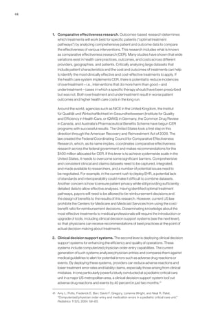 44
1. 	 Comparative effectiveness research. Outcomes-based research determines
which treatments will work best for specific patients (“optimal treatment
pathways”) by analyzing comprehensive patient and outcome data to compare
the effectiveness of various interventions. This research includes what is known
as comparative effectiveness research (CER). Many studies have shown that wide
variations exist in health care practices, outcomes, and costs across different
providers, geographies, and patients. Critically analyzing large datasets that
include patient characteristics and the cost and outcomes of treatments can help
to identify the most clinically effective and cost-effective treatments to apply. If
the health care system implements CER, there is potential to reduce incidences
of overtreatment—i.e., interventions that do more harm than good—and
undertreatment—cases in which a specific therapy should have been prescribed
but was not. Both overtreatment and undertreatment result in worse patient
outcomes and higher health care costs in the long run.
	 Around the world, agencies such as NICE in the United Kingdom, the Institut
für Qualität und Wirtschaftlichkeit im Gesundheitswesen (Institute for Quality
and Efficiency in Health Care, or IQWIG) in Germany, the Common Drug Review
in Canada, and Australia’s Pharmaceutical Benefits Scheme have begun CER
programs with successful results. The United States took a first step in this
direction through the American Recovery and Reinvestment Act of 2009. The
law created the Federal Coordinating Council for Comparative Effectiveness
Research, which, as its name implies, coordinates comparative effectiveness
research across the federal government and makes recommendations for the
$400 million allocated for CER. If this lever is to achieve systemwide scale in the
United States, it needs to overcome some significant barriers. Comprehensive
and consistent clinical and claims datasets need to be captured, integrated,
and made available to researchers, and a number of potential issues need to
be negotiated. For example, in the current rush to deploy EHR, a potential lack
of standards and interoperability could make it difficult to combine datasets.
Another concern is how to ensure patient privacy while still providing sufficiently
detailed data to allow effective analyses. Having identified optimal treatment
pathways, payors will need to be allowed to tie reimbursement decisions and
the design of benefits to the results of this research. However, current US law
prohibits the Centers for Medicare and Medicaid Services from using the cost/
benefit ratio for reimbursement decisions. Disseminating knowledge about the
most effective treatments to medical professionals will require the introduction or
upgrade of tools, including clinical decision support systems (see the next lever),
so that physicians can receive recommendations of best practices at the point of
actual decision making about treatments.
2. 	 Clinical decision support systems. The second lever is deploying clinical decision
support systems for enhancing the efficiency and quality of operations. These
systems include computerized physician order-entry capabilities. The current
generation of such systems analyzes physician entries and compares them against
medical guidelines to alert for potential errors such as adverse drug reactions or
events. By deploying these systems, providers can reduce adverse reactions and
lower treatment error rates and liability claims, especially those arising from clinical
mistakes. In one particularly powerful study conducted at a pediatric critical care
unit in a major US metropolitan area, a clinical decision support system tool cut
adverse drug reactions and events by 40 percent in just two months.41
41	 Amy L. Potts, Frederick E. Barr, David F. Gregory, Lorianne Wright, and Neal R. Patel,
“Computerized physician order entry and medication errors in a pediatric critical care unit,”
Pediatrics 113(1), 2004: 59–63.
 