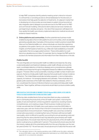 49Big data: The next frontier for innovation, competition, and productivity
McKinsey Global Institute
to help PMP companies identify patients meeting certain criteria for inclusion
in a clinical trial, or providing access to clinical databases for the discovery of
biomarkers that help guide the selection of treatments. An adjacent market that
is developing not only provides services based on patient clinical records but
also integrates claims datasets to provide services to the PMP sector for RD
and commercial modeling. Clinical and claims data and services markets are
just beginning to develop and grow—the rate of their expansion will depend on
how rapidly the health care industry implements electronic medical records and
evidence-based medicine.
2. 	 Online platforms and communities. Another potential new business model
enabled by big data is that of online platforms and communities, which are already
generating valuable data. Examples of this business model in practice include Web
sites such as PatientsLikeMe.com, where individuals can share their experience
as patients in the system; Sermo.com, a forum for physicians to share their medical
insights; and Participatorymedicine.org, a Web site made available by a nonprofit
organization that encourages patient activism. These online platforms could
become a valuable source of data. For example, Sermo charges the PMP sector for
access to its member physicians and information from their interactions on the site.
Public health
The use of big data can improve public health surveillance and response. By using
a nationwide patient and treatment database, public health officials can ensure the
rapid, coordinated detection of infectious diseases and a comprehensive outbreak
surveillance and response through an Integrated Disease Surveillance and Response
program. This lever offers numerous benefits, including a smaller number of claims and
payouts, thanks to a timely public health response that would result in a lower incidence
of infection. The United States would also be better prepared—in terms of laboratory
capacity, for instance—for emerging diseases and outbreaks. There would also be a
greater public awareness of the health risks related to infectious diseases, which, in
turn, would lower the chance of infections thanks to accurate and timely public health
advisories. Taken together, all these components would help to produce a better quality
of life.
BIG DATA CAN ENABLE MORE THAN $300 BILLION A YEAR IN
VALUE CREATION IN US HEALTH CARE
All the big-data-enabled levers that we have described can play a substantial
part in overhauling the productivity of the US health care system, improving the
quality of care and treatment, enhancing patients’ experience, boosting industry
competitiveness, and creating a range of fresh business models and services.
In total, we estimate that US health care could capture more than $300 billion in
value every year, with two-thirds of that in the form of reductions to national health
care expenditure of around 8 percent. Holding health care outcomes constant (a
conservative assumption considering that many of the levers will improve health
care quality, which is difficult to quantify), accounting for annual operating costs and
assuming that the value potential of each big data lever grows linearly with health
care expenditure, this would mean that the annual productivity of the US health care
sector could grow by an additional 0.7 percent. This productivity boost assumes that
the industry realizes all of the potential benefits from the use of big data over the next
ten years (Exhibit 15).43
As we have said, the actual amount of value that the sector will
43	 This calculation factors in the ongoing operating costs of EMR across the nation, estimated
at around $20 billion a year, after initial deployment (estimated at up to $200 billion). See the
appendix for our productivity calculation.
 