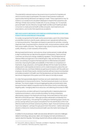 51Big data: The next frontier for innovation, competition, and productivity
McKinsey Global Institute
The potential for reduced revenue may prove to be an incentive for hospitals and
clinics to look for ways to participate in the wave of new business models and
opportunities that big data levers are helping to create. These organizations may, for
instance, try to analyze and use patient databases to expand their preventive care
offerings. Entirely new business models will, of course, emerge, too. For example,
personal health records offered by Google Health and Microsoft Healthvault allow
consumers to create personal health profiles and goals, track treatments and
prescriptions, and monitor their experiences as patients.
BIG DATA HAVE SIGNIFICANT IMPLICATIONS FOR HEALTH CARE
EXECUTIVES AND POLICY MAKERS
It is widely recognized that the health reimbursement plans used in the United States
provide little incentive to identify waste, address known operational inefficiencies,
or improve productivity. These plans are based on payments for activities, including
diagnostic tests, drug prescriptions, physician visits, and procedures ordered, rather
than proven health outcomes. They reward a high volume of activity rather than the
quality, efficiency, or even necessity of that activity.
Moving toward performance- and outcome-driven reimbursement models will help
to align incentives that can help drive the adoption of these levers. Payors and their
customers can drive such change, enabled by regulators. The US Department of
Veterans Affairs and agencies in the United Kingdom, Italy, and Germany, among
others, are working on programs that base payment on effectiveness and patient
outcomes. Improving the quality and availability of information on comparisons of
treatments, drugs, physicians, and hospitals will help shift this model. Some efforts
already exist to rate hospitals and doctors and to create transparency about the cost
of different services, and these initiatives are gaining some traction with the public and
employers. But all of these results-oriented incentives will have to become embedded
and widely accepted in US health care if the big data levers we have discussed are to
become an integral part of the system and if their value is to be fully accessed.
It is clear that appropriately aligned incentives can push stakeholders to embrace
big data levers to improve performance. The pharmaceutical industry is an obvious
example. The industry began mining and aggregating sales and prescription data
because this lever helped companies improve their bottom line by more effectively
targeting sales, managing sales force resources, and selecting prime areas for RD.
At the same time, providers will have to invest significantly in deploying electronic
medical record systems, which provide a foundation for doing comparative
effectiveness research into treatments and drugs. Some estimates put that cost at
$80,000 to $100,000 per bed.44
Although providers will benefit considerably from
using such systems (e.g., time savings from pulling and maintaining paper charts), the
primary savings will accrue to payors and patients from the identification of the most
effective treatments and fewer adverse drug effects. Again, financial incentives would
have to be realigned—perhaps through government intervention—before nationwide
adoption of electronic medical records and health care information technology will
happen.
In addition to structural issues, health care executives will need to overcome challenges
related to technology, data access, talent, and changing mind-sets and behaviors to
capture value from big data. Technology requirements will vary widely among subsectors
44	 Francois M. Laflamme, Wayne E. Pietraszek, and Nilesh V. Rajadhyax, “Reforming hospitals
with IT investment,” McKinsey Quarterly, August 2010.
 