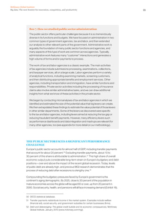 55Big data: The next frontier for innovation, competition, and productivity
McKinsey Global Institute
Box 7. How we studied public sector administration
The public sector offers particular challenges because it is so tremendously
diverse in its functions and budgets. We have focused on administration in two
common types of government agencies, tax and labor, and then extended
our analysis to other relevant parts of the government. Administrative work is
arguably the foundation of many public sector functions and agencies, and
many aspects of this type of work are common across agencies. Typically,
administrative work features many “customer” interactions and generates a
high volume of forms and/or payments to process.
The work of tax and labor agencies is a classic example. The main activities
of tax agencies include submissions processing, examinations, collections,
and taxpayer services, all on a large scale. Labor agencies perform a variety
of analytical functions, including examining markets, screening customers,
and then distributing appropriate benefits and employment services. Other
agencies, including transportation and immigration, have similar functions and
responsibilities. Private sector activities including the processing of insurance
claims also involve similar administrative tasks, and we can draw additional
insights from what we know of these activities in the private sector.
We began by conducting microanalyses of tax and labor agencies in which we
identified and estimated the size of the potential value that big levers can create.
We then extrapolated these findings to estimate the value potential of those levers
in other similar departments. Some of the levers we discovered were specific
to the tax and labor agencies, including levers aimed at reducing the tax gap or
reducing fraudulent benefit payments. However, many efficiency levers such
as performance dashboards and data integration and mashups are relevant for
many other agencies, too (see appendix for more detail on our methodology).
THE PUBLIC SECTOR FACES A SIGNIFICANT PERFORMANCE
CHALLENGE
Europe’s public sector accounts for almost half of GDP, including transfer payments
that account for about 20 percent.50
Excluding transfer payments, about 10 to
30 percent of this share is attributable to administration.51
This high share of overall
economic output puts considerable long-term strain on Europe’s budgetary and debt
positions—over and above the impact of the recent global recession. Today, levels
of public debt are already high, and previous MGI research demonstrates that the
process of reducing debt after recessions is a lengthy one.52
Compounding the budgetary pressures faced by Europe’s government is the
continent’s aging demographic. By 2025, close to 30 percent of the population in
mature economies across the globe will be aged 60 or over, up from 20 percent in
2000. Social security, health, and pensions will all face increasing demand (Exhibit 16).
50	 OECD statistical database.
51	 Transfer payments redistribute income in the market system. Examples include welfare
(financial aid), social security, and government subsidies for certain businesses (firms).
52	 Debt and deleveraging: The global credit bubble and its economic consequences, McKinsey
Global Institute, January 2010 (www.mckinsey.com/mgi).
 