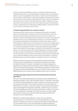 59Big data: The next frontier for innovation, competition, and productivity
McKinsey Global Institute
Citizens and external stakeholders can also use public sector data that expose
variability in performance. In the United Kingdom, the government is making data on
health care outcomes available so that citizens can make more informed decisions
about providers. In similar fashion, making data available on educational outcomes at
primary and secondary schools can allow parents to make more informed decisions
about where to live or in which schools to place their children. In addition to arming
consumers of such public services with the information they need to make effective
choices, making these types of data openly available is likely to incentivize providers
of such services to improve their performance.
3. Segmenting populations to customize actions
Using segmentation to tailor services to individuals has long been an accepted
practice in the private sector. However, the ethos of the public sector tends to be
that governments should provide exactly the same services to all citizens. Our
research shows that segmenting and tailoring government services to individuals and
population cohorts can increase effectiveness, efficiency, and citizen satisfaction.
For example, Bundesagentur für Arbeit (German Federal Labor Agency, or BA for
short) analyzed its huge amount of historical data on its customers, including histories
of unemployed workers, the interventions that it took, and outcomes including data
on how long it took people to find a job. The idea was to develop a segmentation
based on this analysis so that the agency could tailor its interventions for unemployed
workers. This process, along with other initiatives applied over three years, allowed
the agency to reduce its spending by €10 billion ($14.9 billion) annually at the same
time as cutting the amount of time that unemployed workers took to find employment,
and increasing the satisfaction among users of its services (see Box 8, “Germany’s
federal labor agency has used big data to cut significant cost from its operations”).
Similarly, best practice tax agencies are using big data to segment individual and
business taxpayers, separating them into categories and classes for examination
and collection activities. For example, these agencies can categorize taxpayers by
geography, their compliance history, potential risk of default, collection difficulty, and, of
course, income level and demographics. Using effective segmentation can help close the
gap between actual and potential collections by up to 10 percent. At the same time, more
targeted interactions can increase customer satisfaction by as much as 15 percent.
4. Replacing/supporting human decision making with automated
algorithms
Some of the more sophisticated applications of big data use automated algorithms to
analyze large datasets in order to help make better decisions. These types of techniques
can often be very effectively applied in compliance activities, for example, among public
sector agencies that need to find anomalies in payments such as in tax collections or
benefit payments from labor or social security departments. Sophisticated tax agencies
apply automated algorithms that perform systematic, multilevel checks on tax returns
and automatically flag returns that require further examination or auditing. This approach
can improve collections considerably, reducing the tax gap by up to 10 percentage
points. Similar methods can be used by other agencies to play an effective role in
counterterrorism and child protection.
Algorithms can crawl through big data from a variety of sources, identifying
inconsistencies, errors, and fraud. For instance, rule-based algorithms can flag
suspicious correlations such as a person receiving unemployment benefits while filing
for a work-related accident. Using more sophisticated and well-tuned algorithmic
techniques such as neural networks can reduce the probability of both false positives
 