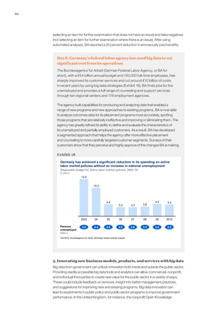 60
(selecting an item for further examination that does not have an issue) and false negatives
(not selecting an item for further examination where there is an issue). After using
automated analyses, BA reported a 20 percent reduction in erroneously paid benefits.
Box 8. Germany’s federal labor agency has used big data to cut
significant cost from its operations
The Bundesagentur für Arbeit (German Federal Labor Agency, or BA for
short), with a €54 billion annual budget and 120,000 full-time employees, has
sharply improved its customer services and cut around €10 billion of costs
in recent years by using big data strategies (Exhibit 18). BA finds jobs for the
unemployed and provides a full range of counseling and support services
through ten regional centers and 178 employment agencies.
The agency built capabilities for producing and analyzing data that enabled a
range of new programs and new approaches to existing programs. BA is now able
to analyze outcomes data for its placement programs more accurately, spotting
those programs that are relatively ineffective and improving or eliminating them. The
agency has greatly refined its ability to define and evaluate the characteristics of
its unemployed and partially employed customers. As a result, BA has developed
a segmented approach that helps the agency offer more effective placement
and counseling to more carefully targeted customer segments. Surveys of their
customers show that they perceive and highly approve of the changes BA is making.
Exhibit 18
Germany has achieved a significant reduction in its spending on active
labor market policies without an increase in national unemployment
SOURCE: Bundesagentur für Arbeit; McKinsey Global Institute analysis
4.5
3.3
2010
4.3
0908
3.6
07
3.3
0605
4.4
04
10.3
2003
13.5
Persons
unemployed
Million
4.4 4.4 4.9 4.5 3.8 3.3 3.4 3.2
Disposable budget for active labor market policies, 2003–10
€ billion
5. Innovating new business models, products, and services with big data
Big data from government can unlock innovation both inside and outside the public sector.
Providing readily accessible big data tools and analytics can allow commercial, nonprofit,
and individual third parties to create new value for the public sector in a variety of ways.
These could include feedback on services, insight into better management practices,
and suggestions for improving new and existing programs. Big data innovation can
lead to experiments in public policy and public sector programs to improve government
performance. In the United Kingdom, for instance, the nonprofit Open Knowledge
 