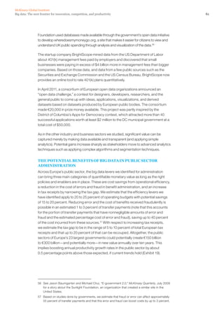 61Big data: The next frontier for innovation, competition, and productivity
McKinsey Global Institute
Foundation used databases made available through the government’s open data initiative
to develop wheredoesmymoneygo.org, a site that makes it easier for citizens to view and
understand UK public spending through analysis and visualization of the data.56
The startup company BrightScope mined data from the US Department of Labor
about 401(k) management fees paid by employers and discovered that small
businesses were paying in excess of $4 billion more in management fees than bigger
companies. Based on those data, and data from a few public sources such as the
Securities and Exchange Commission and the US Census Bureau, BrightScope now
provides an online tool to rate 401(k) plans quantitatively.
In April 2011, a consortium of European open data organizations announced an
“open data challenge,” a contest for designers, developers, researchers, and the
general public to come up with ideas, applications, visualizations, and derived
datasets based on datasets produced by European public bodies. The consortium
made €20,000 in prize money available. This project was partly inspired by the
District of Columbia’s Apps for Democracy contest, which attracted more than 40
successful applications worth at least $2 million to the DC municipal government at a
total cost of $50,000.
As in the other industry and business sectors we studied, significant value can be
captured merely by making data available and transparent (and applying simple
analytics). Potential gains increase sharply as stakeholders move to advanced analytics
techniques such as applying complex algorithms and segmentation techniques.
THE POTENTIAL BENEFITS OF BIG DATA IN PUBLIC SECTOR
ADMINISTRATION
Across Europe’s public sector, the big data levers we identified for administration
can bring three main categories of quantifiable monetary value as long as the right
policies and enablers are in place. These are cost savings from operational efficiency,
a reduction in the cost of errors and fraud in benefit administration, and an increase
in tax receipts by narrowing the tax gap. We estimate that the efficiency levers we
have identified apply to 20 to 25 percent of operating budgets with potential savings
of 15 to 20 percent. Reducing error and the cost of benefits received fraudulently is
possible in an estimated 1 to 3 percent of transfer payments (note that this accounts
for the portion of transfer payments that have nonnegligible amounts of error and
fraud and the estimated percentage cost of error and fraud), saving up to 40 percent
of the cost incurred from these sources.57
With respect to increasing tax receipts,
we estimate the tax gap to be in the range of 5 to 10 percent of total European tax
receipts and that up to 20 percent of that can be recouped. Altogether, the public
sectors of Europe’s 23 largest governments could potentially create €150 billion
to €300 billion—and potentially more—in new value annually over ten years. This
implies boosting annual productivity growth rates in the public sector by about
0.5 percentage points above those expected, if current trends hold (Exhibit 19).
56	 See Jason Baumgarten and Michael Chui, “E-government 2.0,” McKinsey Quarterly, July 2009
for a story about the Sunlight Foundation, an organization that created a similar site in the
United States.
57	 Based on studies done by governments, we estimate that fraud or error can affect approximately
55 percent of transfer payments and that this error and fraud can boost costs by up to 3 percent.
 