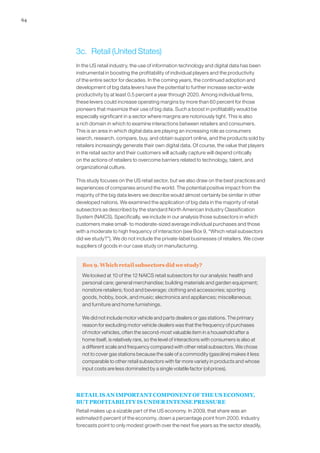 64
3c.	 Retail (United States)
In the US retail industry, the use of information technology and digital data has been
instrumental in boosting the profitability of individual players and the productivity
of the entire sector for decades. In the coming years, the continued adoption and
development of big data levers have the potential to further increase sector-wide
productivity by at least 0.5 percent a year through 2020. Among individual firms,
these levers could increase operating margins by more than 60 percent for those
pioneers that maximize their use of big data. Such a boost in profitability would be
especially significant in a sector where margins are notoriously tight. This is also
a rich domain in which to examine interactions between retailers and consumers.
This is an area in which digital data are playing an increasing role as consumers
search, research, compare, buy, and obtain support online, and the products sold by
retailers increasingly generate their own digital data. Of course, the value that players
in the retail sector and their customers will actually capture will depend critically
on the actions of retailers to overcome barriers related to technology, talent, and
organizational culture.
This study focuses on the US retail sector, but we also draw on the best practices and
experiences of companies around the world. The potential positive impact from the
majority of the big data levers we describe would almost certainly be similar in other
developed nations. We examined the application of big data in the majority of retail
subsectors as described by the standard North American Industry Classification
System (NAICS). Specifically, we include in our analysis those subsectors in which
customers make small- to moderate-sized average individual purchases and those
with a moderate to high frequency of interaction (see Box 9, “Which retail subsectors
did we study?”). We do not include the private-label businesses of retailers. We cover
suppliers of goods in our case study on manufacturing.
Box 9. Which retail subsectors did we study?
We looked at 10 of the 12 NAICS retail subsectors for our analysis: health and
personal care; general merchandise; building materials and garden equipment;
nonstore retailers; food and beverage; clothing and accessories; sporting
goods, hobby, book, and music; electronics and appliances; miscellaneous;
and furniture and home furnishings.
We did not include motor vehicle and parts dealers or gas stations. The primary
reason for excluding motor vehicle dealers was that the frequency of purchases
of motor vehicles, often the second-most valuable item in a household after a
home itself, is relatively rare, so the level of interactions with consumers is also at
a different scale and frequency compared with other retail subsectors. We chose
not to cover gas stations because the sale of a commodity (gasoline) makes it less
comparable to other retail subsectors with far more variety in products and whose
input costs are less dominated by a single volatile factor (oil prices).
RETAIL IS AN IMPORTANT COMPONENT OF THE US ECONOMY,
BUT PROFITABILITY IS UNDER INTENSE PRESSURE
Retail makes up a sizable part of the US economy. In 2009, that share was an
estimated 6 percent of the economy, down a percentage point from 2000. Industry
forecasts point to only modest growth over the next five years as the sector steadily,
 