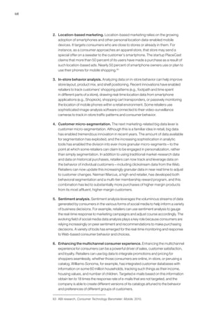 68
2. 	 Location-based marketing. Location-based marketing relies on the growing
adoption of smartphones and other personal location data-enabled mobile
devices. It targets consumers who are close to stores or already in them. For
instance, as a consumer approaches an apparel store, that store may send a
special offer on a sweater to the customer’s smartphone. The startup PlaceCast
claims that more than 50 percent of its users have made a purchase as a result of
such location-based ads. Nearly 50 percent of smartphone owners use or plan to
use their phones for mobile shopping.63
3. 	 In-store behavior analysis. Analyzing data on in-store behavior can help improve
store layout, product mix, and shelf positioning. Recent innovations have enabled
retailers to track customers’ shopping patterns (e.g., footpath and time spent
in different parts of a store), drawing real-time location data from smartphone
applications (e.g., Shopkick), shopping cart transponders, or passively monitoring
the location of mobile phones within a retail environment. Some retailers use
sophisticated image-analysis software connected to their video-surveillance
cameras to track in-store traffic patterns and consumer behavior.
4. 	 Customer micro-segmentation. The next marketing-related big data lever is
customer micro-segmentation. Although this is a familiar idea in retail, big data
has enabled tremendous innovation in recent years. The amount of data available
for segmentation has exploded, and the increasing sophistication in analytic
tools has enabled the division into ever more granular micro-segments—to the
point at which some retailers can claim to be engaged in personalization, rather
than simply segmentation. In addition to using traditional market-research data
and data on historical purchases, retailers can now track and leverage data on
the behavior of individual customers—including clickstream data from the Web.
Retailers can now update this increasingly granular data in near real time to adjust
to customer changes. Neiman Marcus, a high-end retailer, has developed both
behavioral segmentation and a multi-tier membership reward program, and this
combination has led to substantially more purchases of higher margin products
from its most affluent, higher-margin customers.
5. 	 Sentiment analysis. Sentiment analysis leverages the voluminous streams of data
generated by consumers in the various forms of social media to help inform a variety
of business decisions. For example, retailers can use sentiment analysis to gauge
the real-time response to marketing campaigns and adjust course accordingly. The
evolving field of social media data analysis plays a key role because consumers are
relying increasingly on peer sentiment and recommendations to make purchasing
decisions. A variety of tools has emerged for the real-time monitoring and response
to Web-based consumer behavior and choices.
6. 	 Enhancing the multichannel consumer experience. Enhancing the multichannel
experience for consumers can be a powerful driver of sales, customer satisfaction,
and loyalty. Retailers can use big data to integrate promotions and pricing for
shoppers seamlessly, whether those consumers are online, in-store, or perusing a
catalog. Williams-Sonoma, for example, has integrated customer databases with
information on some 60 million households, tracking such things as their income,
housing values, and number of children. Targeted e-mails based on this information
obtain ten to 18 times the response rate of e-mails that are not targeted, and the
company is able to create different versions of its catalogs attuned to the behavior
and preferences of different groups of customers.
63	 ABI research, Consumer Technology Barometer: Mobile, 2010.
 
