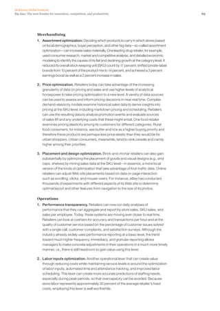 69Big data: The next frontier for innovation, competition, and productivity
McKinsey Global Institute
Merchandising
1. 	 Assortment optimization. Deciding which products to carry in which stores based
on local demographics, buyer perception, and other big data—so-called assortment
optimization—can increase sales materially. One leading drug retailer, for example,
used consumer research, market and competitive analysis, and detailed economic
modeling to identify the causes of its flat and declining growth at the category level. It
reduced its overall stock-keeping unit (SKU) count by 17 percent, shifted private-label
brands from 10 percent of the product mix to 14 percent, and achieved a 3 percent
earnings boost as well as a 2 percent increase in sales.
2. 	 Price optimization. Retailers today can take advantage of the increasing
granularity of data on pricing and sales and use higher levels of analytical
horsepower to take pricing optimization to a new level. A variety of data sources
can be used to assess and inform pricing decisions in near real time. Complex
demand-elasticity models examine historical sales data to derive insights into
pricing at the SKU level, including markdown pricing and scheduling. Retailers
can use the resulting data to analyze promotion events and evaluate sources
of sales lift and any underlying costs that these might entail. One food retailer
examines pricing elasticity among its customers for different categories. Rural
food consumers, for instance, see butter and rice as a higher buying priority and
therefore these products are perhaps less price elastic than they would be for
urban shoppers. Urban consumers, meanwhile, tend to rank cereals and candy
higher among their priorities.
3. 	 Placement and design optimization. Brick-and-mortar retailers can also gain
substantially by optimizing the placement of goods and visual designs (e.g., end
caps, shelves) by mining sales data at the SKU level—in essence, a more local
version of the kinds of optimization that take advantage of foot-traffic data. Online
retailers can adjust Web site placements based on data on page interaction
such as scrolling, clicks, and mouse-overs. For instance, eBay has conducted
thousands of experiments with different aspects of its Web site to determine
optimal layout and other features from navigation to the size of its photos.
Operations
1. 	 Performance transparency. Retailers can now run daily analyses of
performance that they can aggregate and report by store sales, SKU sales, and
sales per employee. Today, these systems are moving ever closer to real time.
Retailers can look at cashiers for accuracy and transactions per hour and at the
quality of customer service based on the percentage of customer issues solved
with a single call, customer complaints, and satisfaction surveys. Although the
industry already widely uses performance reporting at a basic level, the trend
toward much higher frequency, immediacy, and granular reporting allows
managers to make concrete adjustments in their operations in a much more timely
manner, i.e., there is still headroom to gain value using this lever.
2. 	 Labor inputs optimization. Another operational lever that can create value
through reducing costs while maintaining service levels is around the optimization
of labor inputs, automated time and attendance tracking, and improved labor
scheduling. This lever can create more accurate predictions of staffing needs,
especially during peak periods, so that overcapacity can be avoided. Because
store labor represents approximately 30 percent of the average retailer’s fixed
costs, employing this lever is well worthwhile.
 