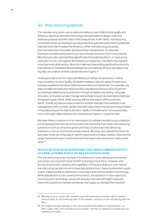 76
3d.	 Manufacturing (global)
The manufacturing sector was an early and intensive user of data to drive quality and
efficiency, adopting information technology and automation to design, build, and
distribute products since the dawn of the computer era. In the 1990s, manufacturing
companies racked up impressive annual productivity gains because of both operational
improvements that increased the efficiency of their manufacturing processes
and improvements in the quality of products they manufactured. For example,
advanced manufactured products such as computers became much more powerful.
Manufacturers also optimized their global footprints by placing sites in, or outsourcing
production to, low-cost regions. But despite such advances, manufacturing, arguably
more than most other sectors, faces the challenge of generating significant productivity
improvement in industries that have already become relatively efficient. We believe that
big data can underpin another substantial wave of gains.65
These gains will come from improved efficiency in design and production, further
improvements in product quality, and better meeting customer needs through more
precisely targeted products and effective promotion and distribution. For example, big
data can help manufacturers reduce product development time by 20 to 50 percent
and eliminate defects prior to production through simulation and testing. Using real-
time data, companies can also manage demand planning across extended enterprises
and global supply chains, while reducing defects and rework within production
plants. Overall, big data provides a means to achieve dramatic improvements in the
management of the complex, global, extended value chains that are becoming prevalent
in manufacturing and to meet customers’ needs in innovative and more precise ways,
such as through collaborative product development based on customer data.
We base these conclusions on an examination of multiple manufacturing subsectors
encompassing both discrete and process manufacturing, from basic manufacturing
subsectors such as consumer goods and food, to advanced manufacturing
subsectors such as automotive and aerospace. We drew upon global best practice
examples of the use of big data to identify seven levers of value creation, describe the
range of potential impact, and the barriers that have to be overcome to capture that
value.66
MANUFACTURING HAS HISTORICALLY BEEN A PRODUCTIVITY
LEADER, AND BIG DATA CAN HELP EXTEND GAINS
The manufacturing sector has been the backbone of many developed economies
and remains an important driver of GDP and employment there. However, with
the rise of production capacity and capability in China and other low-cost nations,
manufacturing has become an increasingly global activity, featuring extended supply
chains made possible by advances in information and communications technology.
While globalization is not a recent phenomenon, the explosion in information and
communication technology, along with reduced international freight costs and
lower entry barriers to markets worldwide, has hugely accelerated the industrial
65	 Manufacturing is a sector with multiple issues that advanced economies need to address,
many of which do not involve big data. In this research, we focus on the role that big data can
play.
66	 Our analysis focuses primarily on the core production processes of a manufacturer—i.e.,
RD, supply chain, and manufacturing processes—and less on adjacent processes such as
marketing and sales.
 