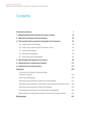 Big data: The next frontier for innovation, competition, and productivity
McKinsey Global Institute
Contents
Executive summary  1
1.  Mapping global data: Growth and value creation 15
2.  Big data techniques and technologies 27
3.  The transformative potential of big data in five domains 37
3a.	 Health care (United States) 39
3b.	 Public sector administration (European Union) 54
3c.	 Retail (United States) 64
3d.	 Manufacturing (global) 76
3e.	 Personal location data (global) 85
4.  Key findings that apply across sectors  97
5.  Implications for organization leaders  111
6.  Implications for policy makers 117
Appendix  123
Construction of indices on value potential
and ease of capture 123
Data map methodology	 126
Estimating value potential in health care (United States) 127
Estimating value potential in public sector administration (European Union) 129
Estimating value potential in retail (United States) 130
Estimating value potential in personal location data (global) 133
Methodology for analyzing the supply and demand of analytical talent 134
Bibliography  137
 