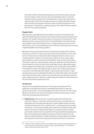 80
time taken to identify high-potential ideas by 50 percent and has also reduced
the time it takes to make a decision about how feasible an idea is. The result
has been that the company has incorporated two or three major ideas from its
open innovation effort into its models every year. An additional benefit of these
open innovation techniques is that they create more brand engagement from
participants in these efforts, as well as a positive “halo” effect as these initiatives
become more widely recognized.
Supply chain
Manufacturers, especially those producing fast-moving consumer goods, have
significant additional opportunities to improve demand forecasting and supply chain
planning. The volatility of demand has been a critical issue for manufacturers. Their
retailing customers have pushed hard for increased flexibility and responsiveness
from suppliers, given the diverging and ever-changing preferences of consumers.
Other trends, such as the increasing use of promotions and tactical pricing, have only
magnified volatility issues facing suppliers.
Manufacturers can improve their demand forecasting and supply planning by the
improved use of their own data. But as we’ve seen in other domains, far more value
can be unlocked when companies are able to integrate data from other sources
including data from retailers, such as promotion data (e.g., items, prices, sales),
launch data (e.g., specific items to be listed/delisted, ramp-up/ramp-down plans),
and inventory data (e.g., stock levels per warehouse, sales per store). By taking into
account data from across the value chain (potentially through collaborative supply
chain management and planning), manufacturers can smooth spiky order patterns.
The benefits of doing so will ripple through the value chain, helping manufacturers
to use cash more effectively and to deliver a higher level of service. Best-in-class
manufacturers are also accelerating the frequency of planning cycles to synchronize
them with production cycles. Indeed, some manufacturers are using near-real-time
data to adjust production. Others are collaborating with retailers to shape demand at
the store level with time-based discounts.
Production
Big data are driving additional efficiency in the production process with the
application of simulation techniques to the already large volume of data that
production generates. The increasing deployment of the “Internet of Things” is also
allowing manufacturers to use real-time data from sensors to track parts, monitor
machinery, and guide actual operations.70
1. 	 Digital factory. Taking inputs from product development and historical
production data (e.g., order data, machine performance), manufacturers can
apply advanced computational methods to create a digital model of the entire
manufacturing process. Such a “digital factory”—including all machinery, labor,
and fixtures—can be used to design and simulate the most efficient production
system, from layout to sequencing of steps, for a specific product. Leading
automobile manufacturers have used this technique to optimize the production
layout of new plants, particularly when there are myriad constraints such as
space and utility distribution. A steel manufacturer used simulation to model its
entire portfolio of factories and quickly test improvement levers; this led to an
70	 “Internet of Things” refers to sensors and actuators within networks of physical objects. For
more information, see Michael Chui, Markus Löffler, and Roger Roberts, “The Internet of
Things,” McKinsey Quarterly, March 2010.
 
