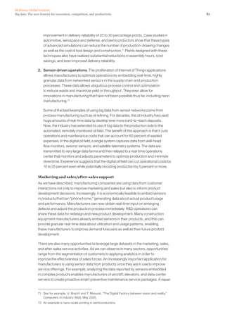81Big data: The next frontier for innovation, competition, and productivity
McKinsey Global Institute
improvement in delivery reliability of 20 to 30 percentage points. Case studies in
automotive, aerospace and defense, and semiconductors show that these types
of advanced simulations can reduce the number of production-drawing changes
as well as the cost of tool design and construction.71
Plants designed with these
techniques also have realized substantial reductions in assembly hours, cost
savings, and even improved delivery reliability.
2. 	 Sensor-driven operations. The proliferation of Internet of Things applications
allows manufacturers to optimize operations by embedding real-time, highly
granular data from networked sensors in the supply chain and production
processes. These data allows ubiquitous process control and optimization
to reduce waste and maximize yield or throughput. They even allow for
innovations in manufacturing that have not been possible thus far, including nano
manufacturing.72
	 Some of the best examples of using big data from sensor networks come from
process manufacturing such as oil refining. For decades, the oil industry has used
huge amounts of real-time data to develop ever more hard-to-reach deposits.
Now, the industry has extended its use of big data to the production side to the
automated, remotely monitored oil field. The benefit of this approach is that it cuts
operations and maintenance costs that can account for 60 percent of wasted
expenses. In the digital oil field, a single system captures data from well-head
flow monitors, seismic sensors, and satellite telemetry systems. The data are
transmitted to very large data farms and then relayed to a real-time operations
center that monitors and adjusts parameters to optimize production and minimize
downtime. Experience suggests that the digital oil field can cut operational costs by
10 to 25 percent even while potentially boosting production by 5 percent or more.
Marketing and sales/after-sales support
As we have described, manufacturing companies are using data from customer
interactions not only to improve marketing and sales but also to inform product
development decisions. Increasingly, it is economically feasible to embed sensors
in products that can “phone home,” generating data about actual product usage
and performance. Manufacturers can now obtain real-time input on emerging
defects and adjust the production process immediately. RD operations can
share these data for redesign and new product development. Many construction
equipment manufacturers already embed sensors in their products, and this can
provide granular real-time data about utilization and usage patterns, enabling
these manufacturers to improve demand forecasts as well as their future product
development.
There are also many opportunities to leverage large datasets in the marketing, sales,
and after-sales service activities. As we can observe in many sectors, opportunities
range from the segmentation of customers to applying analytics in order to
improve the effectiveness of sales forces. An increasingly important application for
manufacturers is using sensor data from products once they are in use to improve
service offerings. For example, analyzing the data reported by sensors embedded
in complex products enables manufacturers of aircraft, elevators, and data-center
servers to create proactive smart preventive maintenance service packages. A repair
71	 See for example, U. Bracht and T. Masurat, “The Digital Factory between vision and reality,”
Computers in Industry 56(4), May 2005.
72	 An example is nano-scale printing in semiconductors.
 