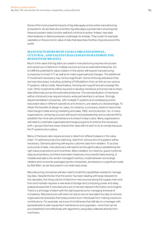 83Big data: The next frontier for innovation, competition, and productivity
McKinsey Global Institute
Some of the most powerful impacts of big data apply across entire manufacturing
ecosystems. As we have documented, big data plays a pivotal role in ensuring that
these ecosystem webs function well and continue to evolve. Indeed, new data
intermediaries or data businesses could begin to emerge. They could, for example,
capitalize on the economic value of data that describes the flow of goods around the
world.
MANUFACTURERS MUST TACKLE ORGANIZATIONAL,
CULTURAL, AND TALENT CHALLENGES TO MAXIMIZE THE
BENEFITS OF BIG DATA
Much of the value that big data can create in manufacturing requires the access
and varied use of data from multiple sources across an extended enterprise. So
to fulfill the potential for value creation in this sector will require manufacturing
companies to invest in IT as well as to make organizational changes. The additional
IT investment necessary may not be insignificant. Some of the big data levers that
we have discussed, including updating a PLM platform that can link across various
IT systems, will be costly. Nevertheless, the long-term payoff should outweigh the
cost. Other investments will be required to develop interfaces and protocols to share
data effectively across the extended enterprise. The standardization of interfaces
will be critical and may require industry-wide partnerships to achieve. Strongly
departmentalized companies, with multiple IT systems and overlapping and/or
redundant data in different operations and divisions, are clearly at a disadvantage. To
obtain the benefits of design-to-value, for instance, a company needs to have a free
interchange of data among marketing and sales, RD, and production. So, in many
organizations, achieving success will require strong leadership and a cultural shift to
establish the mind-sets and behaviors to breech today’s silos. Many organizations
will need to undertake organizational change programs to enforce the necessary
shift—groups that have never shared their data will not start to do so simply because
the IT systems are in place.
Many of the levers also require access to data from different players in the value
chain. To optimize production planning, data from various tiers of suppliers will be
necessary. Demand planning will require customer data from retailers. To access
such pools of data, manufacturers will need to be thoughtful about establishing the
right value propositions and incentives. Many retailers, for instance, guard customer
data as proprietary, but there have been instances of successful data sharing. A
notable example is the vendor-managed inventory model between some large
retailers and consumer packaged goods companies, pioneered on a significant scale
by Wal-Mart, as we discussed in our retail case study.
Manufacturing companies will also need to build the capabilities needed to manage
big data. Despite the fact that the sector has been dealing with large datasets for
two decades, the rising volume of data from new sources along the supply chain and
from end markets requires a new level of storage and computing power and deep
analytical expertise if manufacturers are to harvest relevant information and insights.
There is a shortage of talent with the right experience for managing this level of
complexity. Manufacturers will need not only to recruit new talent but also to remove
organizational obstacles that today prevent such individuals from making maximum
contributions. For example, we know of oil refineries that still rely on a manager with
spreadsheets to plan equipment maintenance and upgrades—work that can be
accomplished more effectively with algorithms using data collected directly from
machinery.
 