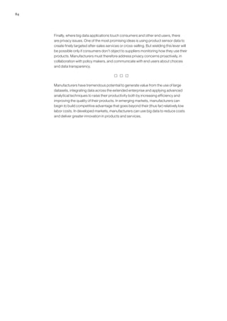 84
Finally, where big data applications touch consumers and other end users, there
are privacy issues. One of the most promising ideas is using product sensor data to
create finely targeted after-sales services or cross-selling. But wielding this lever will
be possible only if consumers don’t object to suppliers monitoring how they use their
products. Manufacturers must therefore address privacy concerns proactively, in
collaboration with policy makers, and communicate with end users about choices
and data transparency.
  
Manufacturers have tremendous potential to generate value from the use of large
datasets, integrating data across the extended enterprise and applying advanced
analytical techniques to raise their productivity both by increasing efficiency and
improving the quality of their products. In emerging markets, manufacturers can
begin to build competitive advantage that goes beyond their (thus far) relatively low
labor costs. In developed markets, manufacturers can use big data to reduce costs
and deliver greater innovation in products and services.
 