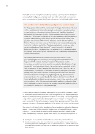 86
the mobile phone’s microphone. Another example of such innovation is UK-based
company Path Intelligence, which can track foot traffic within malls or amusement
parks by passively monitoring identification signals sent by individual mobile phones.
Box 10. How did we define the scope of personal location data?
For the purposes of this analysis, we include technologies that locate an individual
within a few intersections (i.e., within a couple of city blocks in an urban setting
and perhaps beyond those parameters in less densely populated areas) and
increasingly with even finer precision. Today, there are three primary sources of
these data: GPS chips in mobile devices such as phones and personal navigation
systems; cell-tower triangulation data on mobile devices; and in-person card
payment data linked to a POS terminal. We do not include data derived from
Internet Protocol addresses because the margin of error varies widely according
to whether the device to which the IP address is attached is mobile, and to the
density and topology of the underlying IP network. In addition, our analysis
leaves out data about the relative distances between locations without absolute
coordinates, such as data derived from watches that track running distances and
various motion sensors.
We have also excluded location data about non-human objects such as
packages being tracked as inventory,or shipping containers that have been
tagged with GPS sensors. Tracking the location of objects can enable a
tremendous amount of economic value. For example, the global location of high-
value and/or perishable goods while in shipment, e.g., pharmaceuticals or high-
tech components, is data of great value to both the suppliers and customers of
these products. Some logistics companies are already offering the capability to
provide these data to their customers, combining location with other data from
sensors on-board the packages carrying these goods, e.g., the temperature
or physical shocks they have endured while in transit. Some of the benefits of
tracking the location of objects have already been evident in our research on retail
and manufacturing. For this case study, we studied applications of location data
about individuals in order to focus on a set of new and emerging applications, and
to constrain our research to a manageable scope.
A combination of navigation devices, cell-tower tracking, and smartphones accounts
for the majority of personal location data today. Navigation devices are a major source
of data volume because they update their locations so frequently. Cell towers generate
a high volume of personal location data simply because there are so many cell phone
users worldwide. And smartphones are a huge and fast-growing source of these data
because the majority of users use applications that require their locations to be tracked.
Our research estimates that the global pool of generated personal location data was
at least 1 petabyte in 2009 and that this pool is growing by about 20 percent a year
(Exhibit 27).74
(Note that we do not include the potential amount of data from cell-
tower triangulation.)75
Explosive growth in the use of GPS-enabled smartphones is
74	 A petabyte is the equivalent of about 20 million four-drawer filing cabinets full of text.
75	 We did not include location data inferred from cell-tower triangulation because the locations
are relatively imprecise. Including those data would have increased our estimate of the size of
personal location data 400-fold, given that the nearest cell-tower signals are determined every
seven seconds.
 