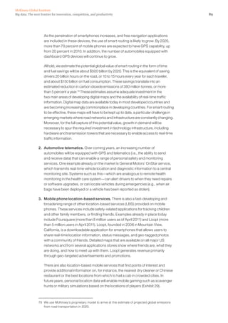 89Big data: The next frontier for innovation, competition, and productivity
McKinsey Global Institute
	 As the penetration of smartphones increases, and free navigation applications
are included in these devices, the use of smart routing is likely to grow. By 2020,
more than 70 percent of mobile phones are expected to have GPS capability, up
from 20 percent in 2010. In addition, the number of automobiles equipped with
dashboard GPS devices will continue to grow.
	 All told, we estimate the potential global value of smart routing in the form of time
and fuel savings will be about $500 billion by 2020. This is the equivalent of saving
drivers 20 billion hours on the road, or 10 to 15 hours every year for each traveler,
and about $150 billion on fuel consumption. These savings translate into an
estimated reduction in carbon dioxide emissions of 380 million tonnes, or more
than 5 percent a year.79
These estimates assume adequate investment in the
two main areas of developing digital maps and the availability of real-time traffic
information. Digital map data are available today in most developed countries and
are becoming increasingly commonplace in developing countries. For smart routing
to be effective, these maps will have to be kept up to date, a particular challenge in
emerging markets where road networks and infrastructure are constantly changing.
Moreover, for the full capture of this potential value, growth in demand will be
necessary to spur the required investment in technology infrastructure, including
hardware and transmission towers that are necessary to enable access to real-time
traffic information.
2. 	 Automotive telematics. Over coming years, an increasing number of
automobiles will be equipped with GPS and telematics (i.e., the ability to send
and receive data) that can enable a range of personal safety and monitoring
services. One example already on the market is General Motors’ OnStar service,
which transmits real-time vehicle location and diagnostic information to a central
monitoring site. Systems such as this—which are analogous to remote health
monitoring in the health care system—can alert drivers to when they need repairs
or software upgrades, or can locate vehicles during emergencies (e.g., when air
bags have been deployed or a vehicle has been reported as stolen).
3. 	 Mobile phone location-based services. There is also a fast-developing and
broadening range of other location-based services (LBS) provided on mobile
phones. These services include safety-related applications for tracking children
and other family members, or finding friends. Examples already in place today
include Foursquare (more than 8 million users as of April 2011) and Loopt (more
than 5 million users in April 2011). Loopt, founded in 2006 in Mountain View,
California, is a downloadable application for smartphones that allows users to
share real-time location information, status messages, and geo-tagged photos
with a community of friends. Detailed maps that are available on all major US
networks and from several applications stores show where friends are, what they
are doing, and how to meet up with them. Loopt generates revenue primarily
through geo-targeted advertisements and promotions.
	 There are also location-based mobile services that find points of interest and
provide additional information on, for instance, the nearest dry cleaner or Chinese
restaurant or the best locations from which to hail a cab in crowded cities. In
future years, personal location data will enable mobile gaming such as scavenger
hunts or military simulations based on the locations of players (Exhibit 29).
79	 We use McKinsey’s proprietary model to arrive at this estimate of projected global emissions
from road transportation in 2020.
 