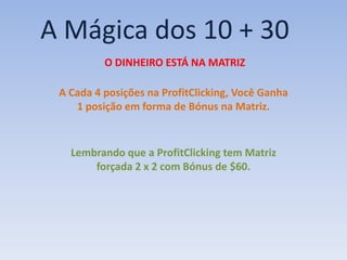 A Mágica dos 10 + 30
          O DINHEIRO ESTÁ NA MATRIZ

 A Cada 4 posições na ProfitClicking, Você Ganha
    1 posição em forma de Bónus na Matriz.


   Lembrando que a ProfitClicking tem Matriz
       forçada 2 x 2 com Bónus de $60.
 