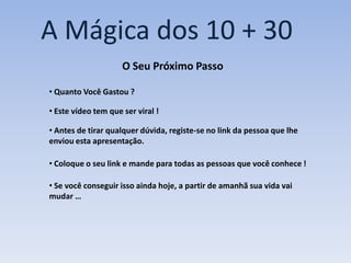 A Mágica dos 10 + 30
                     O Seu Próximo Passo

• Quanto Você Gastou ?

• Este vídeo tem que ser viral !

• Antes de tirar qualquer dúvida, registe-se no link da pessoa que lhe
enviou esta apresentação.

• Coloque o seu link e mande para todas as pessoas que você conhece !

• Se você conseguir isso ainda hoje, a partir de amanhã sua vida vai
mudar …
 
