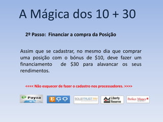 A Mágica dos 10 + 30
  2º Passo: Financiar a compra da Posição


Assim que se cadastrar, no mesmo dia que comprar
uma posição com o bónus de $10, deve fazer um
financiamento   de $30 para alavancar os seus
rendimentos.

  <<<< Não esquecer de fazer o cadastro nos processadores. >>>>
 