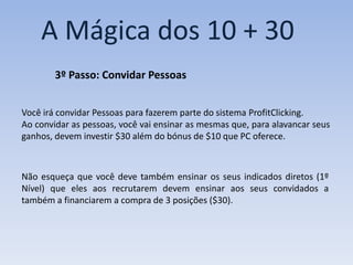A Mágica dos 10 + 30
        3º Passo: Convidar Pessoas


Você irá convidar Pessoas para fazerem parte do sistema ProfitClicking.
Ao convidar as pessoas, você vai ensinar as mesmas que, para alavancar seus
ganhos, devem investir $30 além do bónus de $10 que PC oferece.



Não esqueça que você deve também ensinar os seus indicados diretos (1º
Nível) que eles aos recrutarem devem ensinar aos seus convidados a
também a financiarem a compra de 3 posições ($30).
 