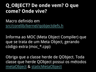 Macro definido em
src/corelib/kernel/qobjectdefs.h
Informa ao MOC (Meta Object Compiler) que
que se trata de um Meta Object, gerando
código extra (moc_*.cpp)
Obriga que a classe herde de QObject. Toda
classe que herde QObject possui os métodos
metaObject & staticMetaObject
Q_OBJECT? De onde vem? O que
come? Onde vive?
 