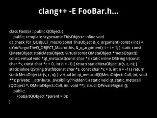 clang++ -E FooBar.h...
class FooBar : public QObject {
public: template <typename ThisObject> inline void
qt_check_for_QOBJECT_macro(const ThisObject &_q_argument) const { int i =
qYouForgotTheQ_OBJECT_Macro(this, &_q_argument); i = i + 1; } static const
QMetaObject staticMetaObject; virtual const QMetaObject *metaObject()
const; virtual void *qt_metacast(const char *); static inline QString tr(const
char *s, const char *c = 0, int n = -1) { return staticMetaObject.tr(s, c, n); }
static inline QString trUtf8(const char *s, const char *c = 0, int n = -1) { return
staticMetaObject.tr(s, c, n); } virtual int qt_metacall(QMetaObject::Call, int, void
**); private: __attribute__((visibility("hidden"))) static void qt_static_metacall
(QObject *, QMetaObject::Call, int, void **); struct QPrivateSignal {};
public:
FooBar(QObject *parent = 0);
}
 