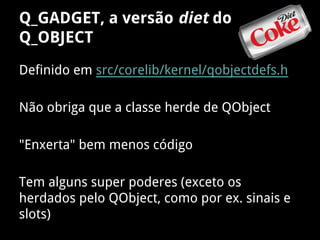 Q_GADGET, a versão diet do
Q_OBJECT
Definido em src/corelib/kernel/qobjectdefs.h
Não obriga que a classe herde de QObject
"Enxerta" bem menos código
Tem alguns super poderes (exceto os
herdados pelo QObject, como por ex. sinais e
slots)
 