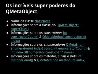 Os incríveis super poderes do
QMetaObject
● Nome da classe className
● Informações sobre a classe pai QMetaObject*
superClass()
● Informações sobre os construtores int
constructorCount() & QMetaMethod constructor(int
index)
● Informações sobre os enumeradores QMetaEnum
enumerator(int index) const, int enumeratorCount() &
int indexOfEnumerator(const char * name)
● Informações sobre os métodos, sinais e slots int
methodCount() & QMetaMethod method(int index)
 