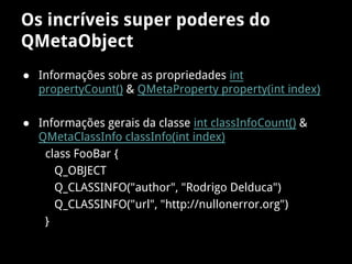 Os incríveis super poderes do
QMetaObject
● Informações sobre as propriedades int
propertyCount() & QMetaProperty property(int index)
● Informações gerais da classe int classInfoCount() &
QMetaClassInfo classInfo(int index)
class FooBar {
Q_OBJECT
Q_CLASSINFO("author", "Rodrigo Delduca")
Q_CLASSINFO("url", "http://nullonerror.org")
}
 