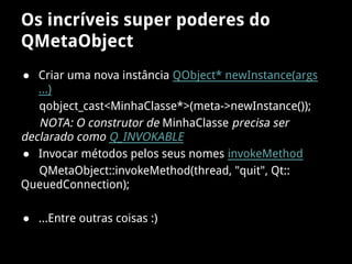 Os incríveis super poderes do
QMetaObject
● Criar uma nova instância QObject* newInstance(args
...)
qobject_cast<MinhaClasse*>(meta->newInstance());
NOTA: O construtor de MinhaClasse precisa ser
declarado como Q_INVOKABLE
● Invocar métodos pelos seus nomes invokeMethod
QMetaObject::invokeMethod(thread, "quit", Qt::
QueuedConnection);
● ...Entre outras coisas :)
 