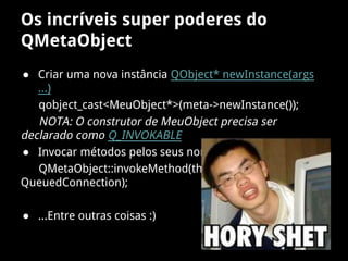 Os incríveis super poderes do
QMetaObject
● Criar uma nova instância QObject* newInstance(args
...)
qobject_cast<MeuObject*>(meta->newInstance());
NOTA: O construtor de MeuObject precisa ser
declarado como Q_INVOKABLE
● Invocar métodos pelos seus nomes invokeMethod
QMetaObject::invokeMethod(thread, "quit", Qt::
QueuedConnection);
● ...Entre outras coisas :)
 