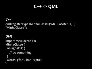 C++ -> QML
C++
qmlRegisterType<MinhaClasse>("MeuPacote", 1, 0,
"MinhaClasse");
QML
import MeuPacote 1.0
MinhaClasse {
onSignal01: {
// do something
}
words: ['foo', 'bar', 'xpto']
}
 