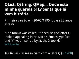 QList, QString, QMap... Onde está
minha querida STL? Senta que lá
vem história...
Primeira versão em 20/05/1995 (quase 20 anos
atrás!)
"The toolkit was called Qt because the letter Q
looked appealing in Haavard's Emacs typeface,
and "t" was inspired by Xt, the X toolkit" -
Wikipedia
TODAS as classes iniciam com a letra Q (~ 1200)
 