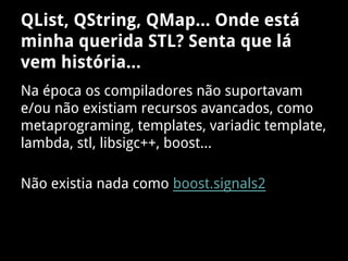 QList, QString, QMap... Onde está
minha querida STL? Senta que lá
vem história...
Na época os compiladores não suportavam
e/ou não existiam recursos avancados, como
metaprograming, templates, variadic template,
lambda, stl, libsigc++, boost...
Não existia nada como boost.signals2
 