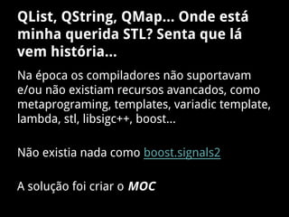 QList, QString, QMap... Onde está
minha querida STL? Senta que lá
vem história...
Na época os compiladores não suportavam
e/ou não existiam recursos avancados, como
metaprograming, templates, variadic template,
lambda, stl, libsigc++, boost...
Não existia nada como boost.signals2
A solução foi criar o MOC
 