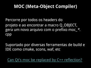 MOC (Meta-Object Compiler)
Percorre por todos os headers do
projeto e ao encontrar a macro Q_OBJECT,
gera um novo arquivo com o prefixo moc_*.
cpp
Suportado por diversas ferramentas de build e
IDE como cmake, scons, waf, etc
Can Qt's moc be replaced by C++ reflection?
 