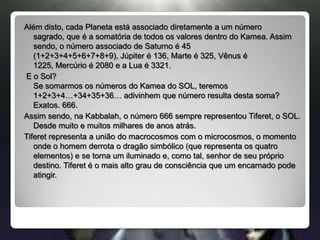 Além disto, cada Planeta está associado diretamente a um número sagrado, que é a somatória de todos os valores dentro do Kamea. Assim sendo, o número associado de Saturno é 45 (1+2+3+4+5+6+7+8+9), Júpiter é 136, Marte é 325, Vênus é 1225, Mercúrio é 2080 e a Lua é 3321. E o Sol?Se somarmos os números do Kamea do SOL, teremos 1+2+3+4…+34+35+36… adivinhem que número resulta desta soma? Exatos. 666.Assim sendo, na Kabbalah, o número 666 sempre representou Tiferet, o SOL. Desde muito e muitos milhares de anos atrás.Tiferet representa a união do macrocosmos com o microcosmos, o momento onde o homem derrota o dragão simbólico (que representa os quatro elementos) e se torna um iluminado e, como tal, senhor de seu próprio destino. Tiferet é o mais alto grau de consciência que um encarnado pode atingir.