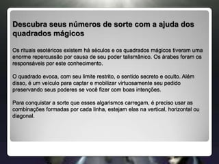 Descubra seus números de sorte com a ajuda dos quadrados mágicosOs rituais esotéricos existem há séculos e os quadrados mágicos tiveram uma     enorme repercussão por causa de seu poder talismânico. Os árabes foram os responsáveis por este conhecimento. O quadrado evoca, com seu limite restrito, o sentido secreto e oculto. Além disso, é um veículo para captar e mobilizar virtuosamente seu pedido preservando seus poderes se você fizer com boas intenções. Para conquistar a sorte que esses algarismos carregam, é preciso usar as combinações formadas por cada linha, estejam elas na vertical, horizontal ou diagonal. 