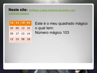 Neste site: Verifique o seus números da sorte o seu quadrado mágico.Este é o meu quadrado mágico o qual tem:Número mágico 103
