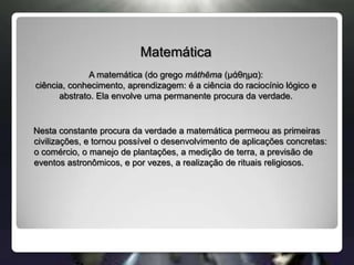 MatemáticaA matemática (do grego máthēma (μάθημα): ciência, conhecimento, aprendizagem: é a ciência do raciocínio lógico e abstrato. Ela envolve uma permanente procura da verdade.    Nesta constante procura da verdade a matemática permeou as primeiras civilizações, e tornou possível o desenvolvimento de aplicações concretas: o comércio, o manejo de plantações, a medição de terra, a previsão de eventos astronômicos, e por vezes, a realização de rituais religiosos.
